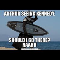 ARTHUR SEEING KENNEDY.SHOULD I GO THERE? NAAHH