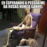 EU ESPERANDO A PESSOA ME DA ROSAS NUNCA GANHEI.