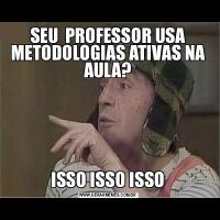 SEU  PROFESSOR USA METODOLOGIAS ATIVAS NA AULA?ISSO ISSO ISSO