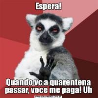 Espera!Quando vc a quarentena passar, voce me paga! Uh