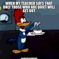 WHEN MY TEACHER SAYS THAT ONLY THOSE WHO ARE QUIET WILL GET OUT