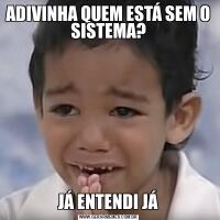 ADIVINHA QUEM ESTÁ SEM O SISTEMA?JÁ ENTENDI JÁ