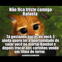 Não fica triste comigo Rafaela Tô gostando pacas de você. E ainda quero ter a oportunidade de solar você no mortal Kombat e depois trocar uns carinhos vendo um filme de terror.  
