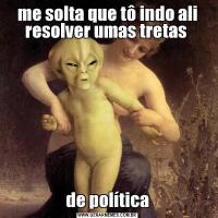 me solta que tô indo ali resolver umas tretas de política