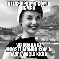RELAXA PRIMO COM O TEMPO VC ACABA SE ACOSTUMANDO COM A MARIA MOLE KKKK
