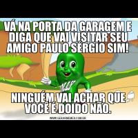 VÁ NA PORTA DA GARAGEM E DIGA QUE VAI VISITAR SEU AMIGO PAULO SÉRGIO SIM!NINGUÉM VAI ACHAR QUE VOCÊ É DOIDO NÃO.