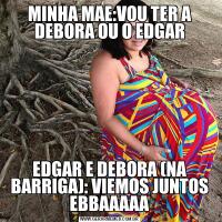 MINHA MAE:VOU TER A DEBORA OU O EDGAREDGAR E DEBORA (NA BARRIGA): VIEMOS JUNTOS EBBAAAAA