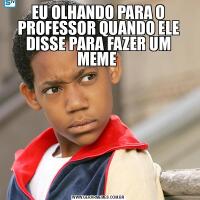 EU OLHANDO PARA O PROFESSOR QUANDO ELE DISSE PARA FAZER UM MEME 