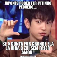 JAPONÊS PODER TER  PITINHO PEQUENO.....SE A CONTA FOR GRANDE ELA JÁ VIRA O ZÓI SEM FAZER AMOR !