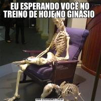 EU ESPERANDO VOCÊ NO TREINO DE HOJE NO GINÁSIO 