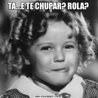 TA...E TE CHUPAR? ROLA?