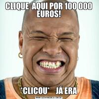 CLIQUE  AQUI POR 100 000 EUROS! *CLICOU*    JÁ ERA 