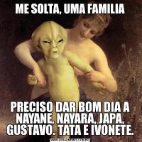 ME SOLTA, UMA FAMILIAPRECISO DAR BOM DIA A NAYANE, NAYARA, JAPA, GUSTAVO. TATA E IVONETE.
