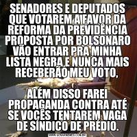 SENADORES E DEPUTADOS QUE VOTAREM A FAVOR DA REFORMA DA PREVIDÊNCIA PROPOSTA POR BOLSONARO VÃO ENTRAR PRA MINHA LISTA NEGRA E NUNCA MAIS RECEBERÃO MEU VOTO, 

ALÉM DISSO FAREI PROPAGANDA CONTRA ATÉ SE VOCÊS TENTAREM VAGA DE SÍNDICO DE PRÉDIO.
