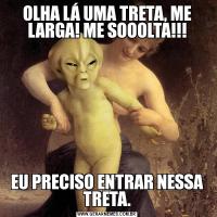 OLHA LÁ UMA TRETA, ME LARGA! ME SOOOLTA!!!EU PRECISO ENTRAR NESSA TRETA.