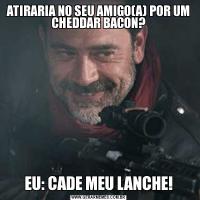 ATIRARIA NO SEU AMIGO(A) POR UM CHEDDAR BACON?EU: CADE MEU LANCHE!