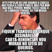 DITO POPULAR DIZ QUE QUANDO A CABEÇA NÃO PENSA O CORPO PADECE MAS PRA MIM NÃO VALE, PORQUE MINHA CUCA É IGUAL A DE CAMARÃO, PORQUE SÓ TEM MERDA DENTRO.FIQUEM TRANQUILO PORQUE ASSINAREI A CARTA-RENÚNCIA E VOU MORAR NO SÍTIO DO QUEIROS.