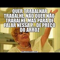 QUER TRABALHAR TRABALHE, NÃO QUER NÃO  TRABALHE, MAS PARA DE FALAR NESSA P... DE PREÇO DO ARROZ