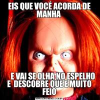 EIS QUE VOCÉ ACORDA DE MANHA      E VAI SE OLHA NO ESPELHO E  DESCOBRE QUE E MUITO FEIO