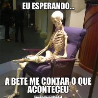 EU ESPERANDO...A BETE ME CONTAR O QUE ACONTECEU