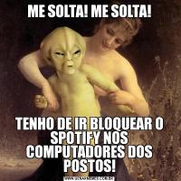 ME SOLTA! ME SOLTA!TENHO DE IR BLOQUEAR O SPOTIFY NOS COMPUTADORES DOS POSTOS!