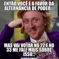ENTÃO VOCÊ É A FAVOR DA ALTERNÂNCIA DE PODER...MAS VAI VOTAR NO 22 E NO 33 ME FALE MAIS SOBRE ISSO...