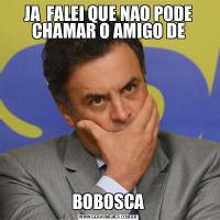 JA  FALEI QUE NAO PODE CHAMAR O AMIGO DEBOBOSCA
