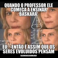 QUANDO O PROFESSOR ELE COMEÇA A ENSINAR BASKARA:EU:  -ENTÃO É ASSIM QUE OS SERES EVOLUIDOS PENSAM