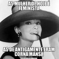 AS MULHER DE HOJE É FEMINISTAAS DE ANTIGAMENTE ERAM CORNA MANSA