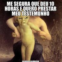 ME SEGURA QUE DEU 10 HORAS E QUERO PRESTAR MEU TESTEMUNHO