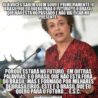 OLÁ VOCÊS SABEM QUEM SOU!! E PRIMEIRAMENTE, O BRASIL QUE EU QUERO PARA O FUTURO.. É O BRASIL QUE NÃO ESTÁ NO PASSADO E NÃO VAI FICAR NO PRESENTE.PORQUE ESTARÁ NO FUTURO.. EM OUTRAS PALAVRAS, É O BRASIL QUE NÃO ESTÁ FORA DO BRASIL, MAS É FORMADO POR MILHARES DE BRASILEIROS. ESTE É O BRASIL QUE EU QUERO PARA O FUTURO.... E.S.C.