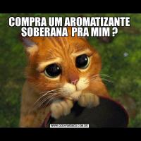 COMPRA UM AROMATIZANTE SOBERANA  PRA MIM ?