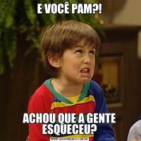 E VOCÊ PAM?!ACHOU QUE A GENTE ESQUECEU?