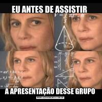 EU ANTES DE ASSISTIR A APRESENTAÇÃO DESSE GRUPO