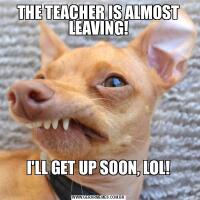 THE TEACHER IS ALMOST LEAVING!I'LL GET UP SOON, LOL!
