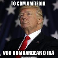 TÔ COM UM TÉDIO VOU BOMBARDEAR O IRÃ