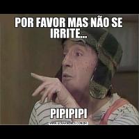POR FAVOR MAS NÃO SE IRRITE...PIPIPIPI