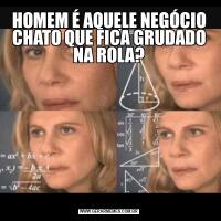 HOMEM É AQUELE NEGÓCIO CHATO QUE FICA GRUDADO NA ROLA?