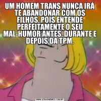 UM HOMEM TRANS NUNCA IRÁ TE ABANDONAR COM OS FILHOS, POIS ENTENDE PERFEITAMENTE O SEU MAL-HUMOR ANTES, DURANTE E DEPOIS DA TPM.
