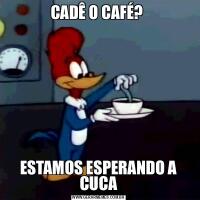 CADÊ O CAFÉ? ESTAMOS ESPERANDO A CUCA