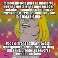 melhor método para as mulheres que não gosta e não quer receber cantadas... quando um homem vir arrastando a assa pra cima de você, fale para ele que,você é "transsexual, travesti, transgenero, crossdress ou drag queen" e pronto, a conversa termina na hora
