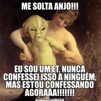 ME SOLTA ANJO!!!EU SOU UM ET, NUNCA CONFESSEI ISSO A NINGUÉM, MAS ESTOU CONFESSANDO AGORAAA!!!!!!!