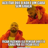 ACEITAR QUE O XOX É UM CARA SEM GRAÇAFICAR FAZENDO ELE PENSAR QUE É O CARA PRA ELE FICAR FELIZ