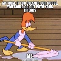 MY MOM: IF YOU CLEANED OUR HOUSE, YOU COULD GO OUT WITH YOUR FRIENDSME: