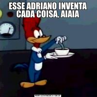 ESSE ADRIANO INVENTA CADA COISA, AIAIA