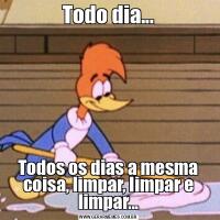 Todo dia...Todos os dias a mesma coisa, limpar, limpar e limpar...