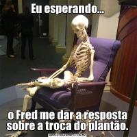 Eu esperando...o Fred me dar a resposta sobre a troca do plantão.