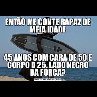 ENTÃO ME CONTE RAPAZ DE MEIA IDADE45 ANOS COM CARA DE 50 E CORPO D 25. LADO NEGRO DA FORCA?
