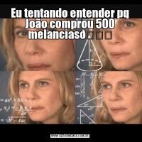 Eu tentando entender pq João comprou 500 melancias