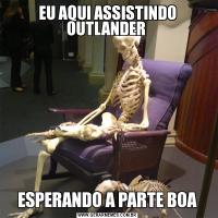 EU AQUI ASSISTINDO OUTLANDER ESPERANDO A PARTE BOA
